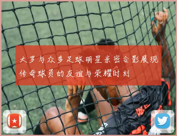大罗与众多足球明星亲密合影展现传奇球员的友谊与荣耀时刻