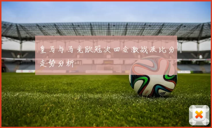 皇马与马竞欧冠次回合激战及比分走势分析