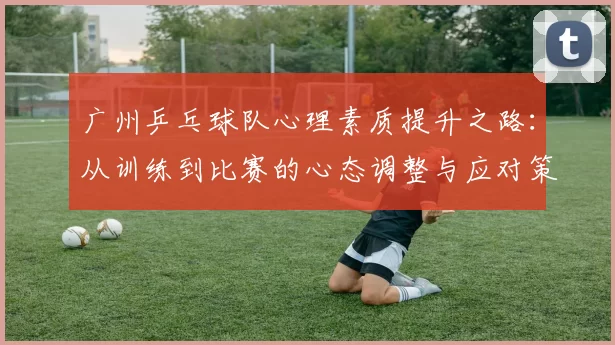 广州乒乓球队心理素质提升之路：从训练到比赛的心态调整与应对策略