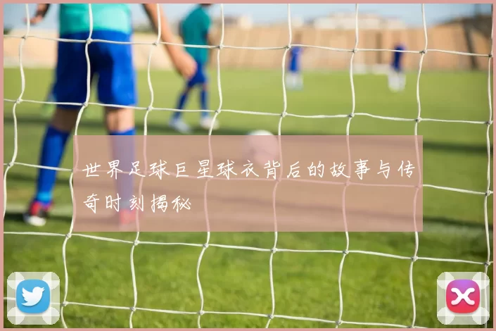 世界足球巨星球衣背后的故事与传奇时刻揭秘