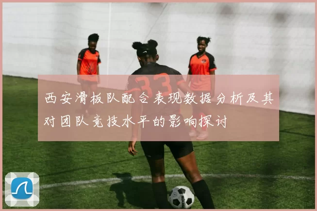 西安滑板队配合表现数据分析及其对团队竞技水平的影响探讨