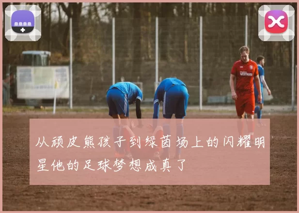 从顽皮熊孩子到绿茵场上的闪耀明星他的足球梦想成真了