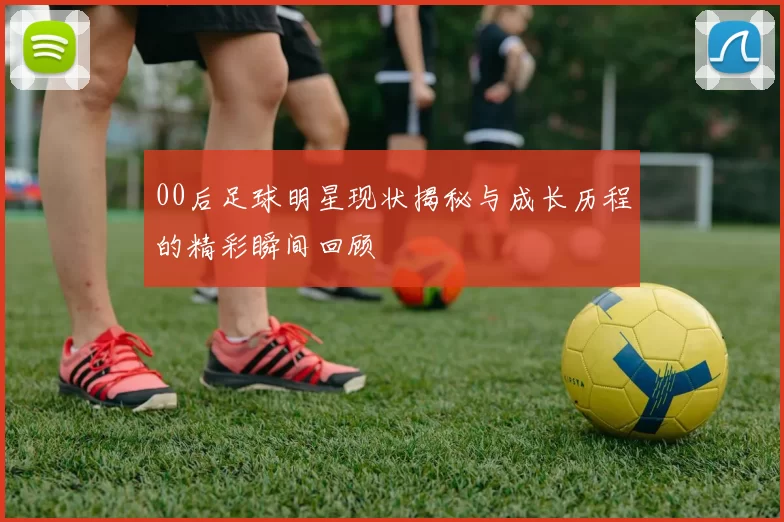 00后足球明星现状揭秘与成长历程的精彩瞬间回顾