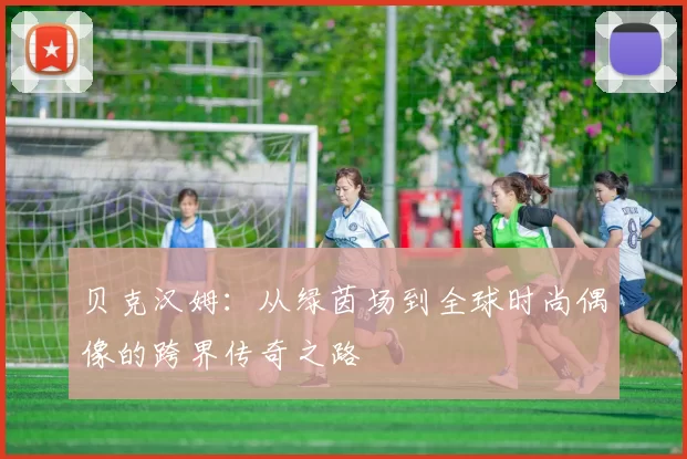 贝克汉姆：从绿茵场到全球时尚偶像的跨界传奇之路