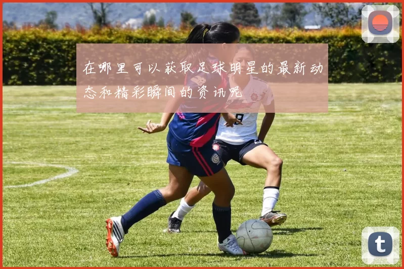 在哪里可以获取足球明星的最新动态和精彩瞬间的资讯呢