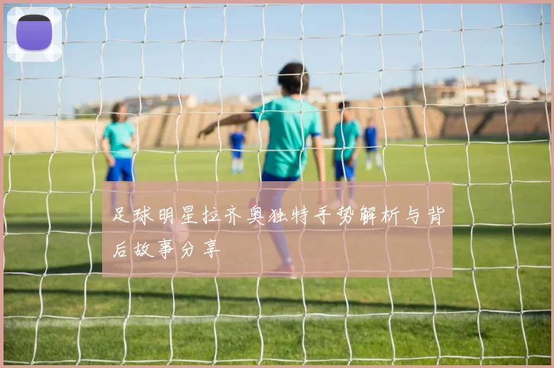 足球明星拉齐奥独特手势解析与背后故事分享