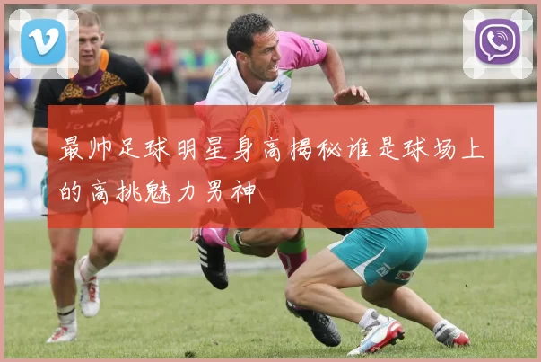 最帅足球明星身高揭秘谁是球场上的高挑魅力男神
