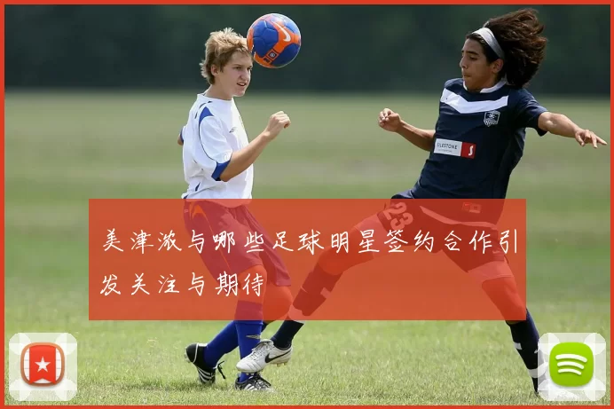 美津浓与哪些足球明星签约合作引发关注与期待