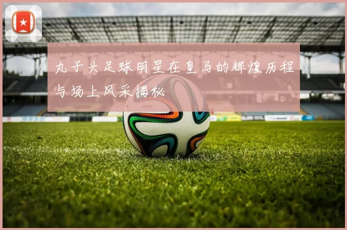 丸子头足球明星在皇马的辉煌历程与场上风采揭秘