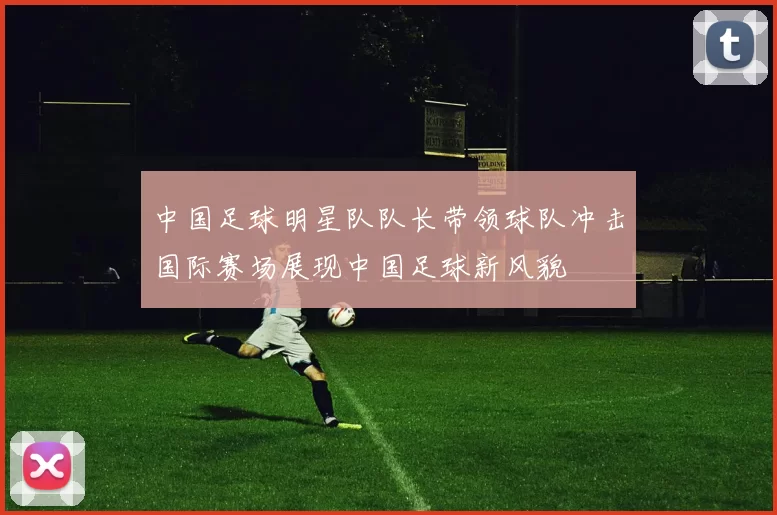 中国足球明星队队长带领球队冲击国际赛场展现中国足球新风貌