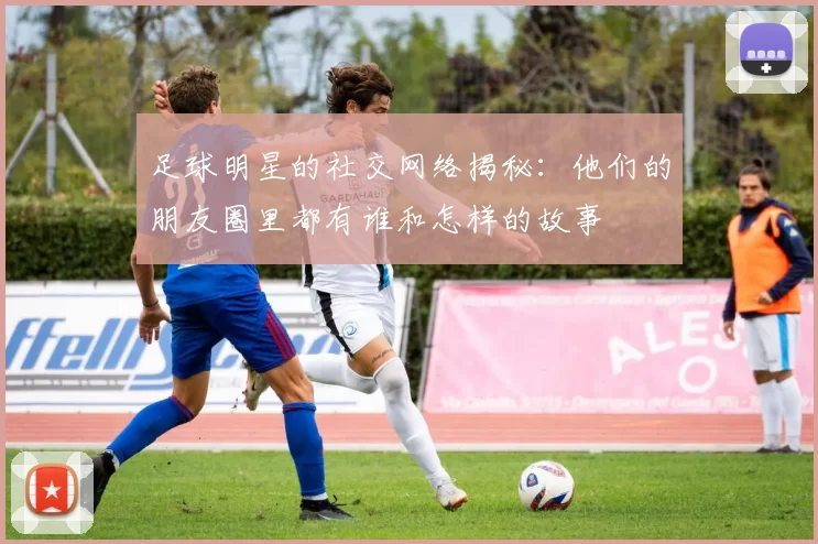 足球明星的社交网络揭秘：他们的朋友圈里都有谁和怎样的故事