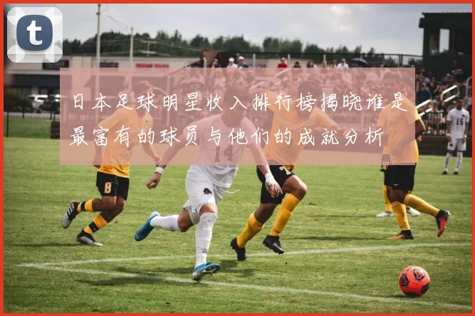 日本足球明星收入排行榜揭晓谁是最富有的球员与他们的成就分析