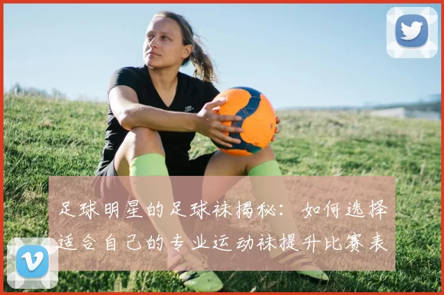 足球明星的足球袜揭秘：如何选择适合自己的专业运动袜提升比赛表现