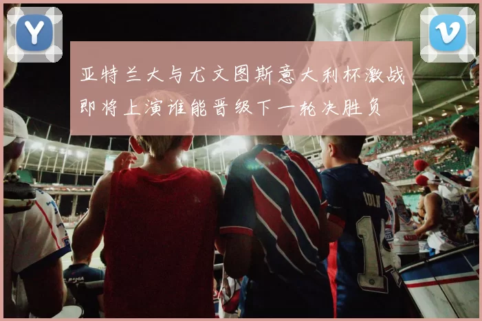 亚特兰大与尤文图斯意大利杯激战即将上演谁能晋级下一轮决胜负