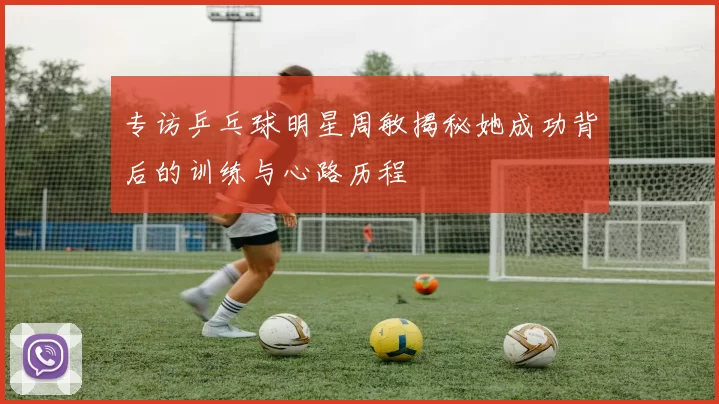 专访乒乓球明星周敏揭秘她成功背后的训练与心路历程