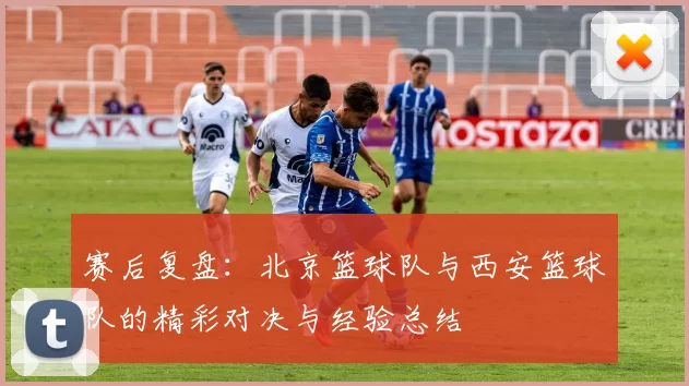 赛后复盘：北京篮球队与西安篮球队的精彩对决与经验总结