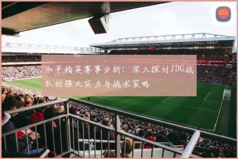 和平精英赛事分析：深入探讨JDG战队的强大实力与战术策略
