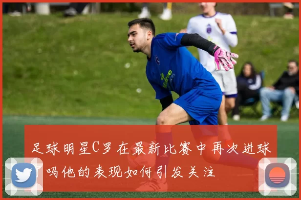 足球明星C罗在最新比赛中再次进球了吗他的表现如何引发关注
