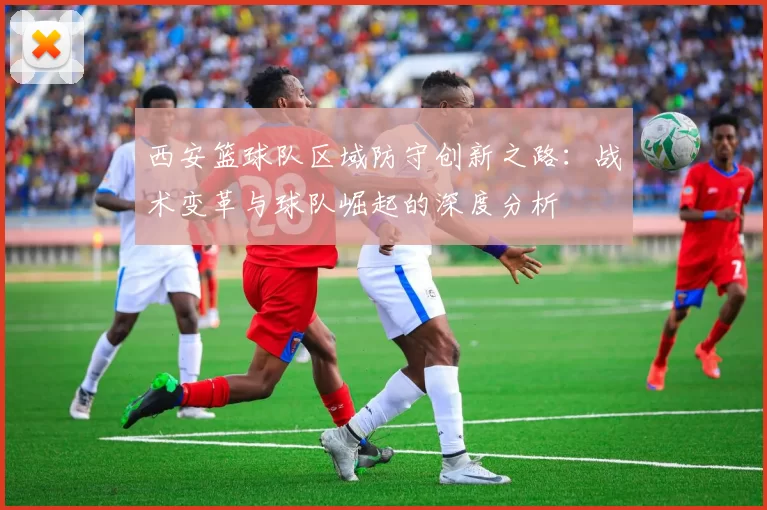 西安篮球队区域防守创新之路：战术变革与球队崛起的深度分析