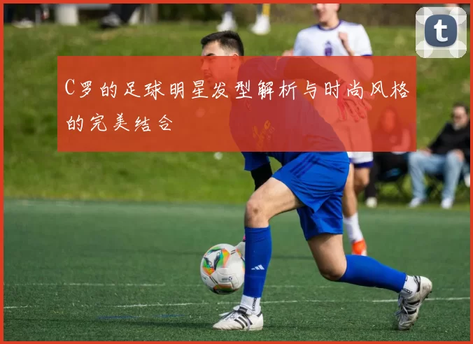 C罗的足球明星发型解析与时尚风格的完美结合