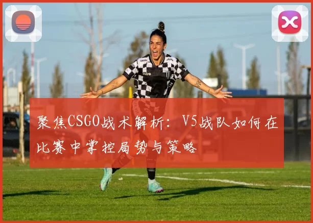 聚焦CSGO战术解析：V5战队如何在比赛中掌控局势与策略