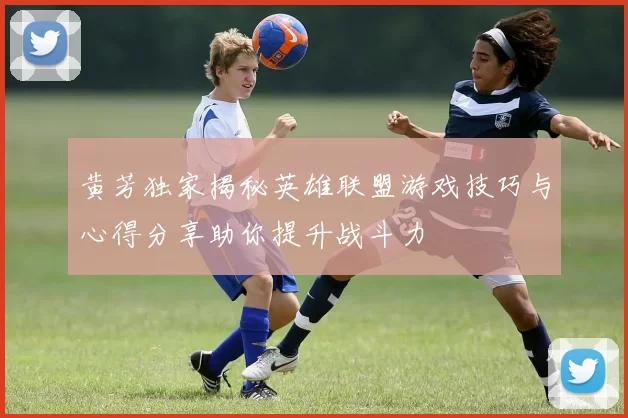 黄芳独家揭秘英雄联盟游戏技巧与心得分享助你提升战斗力