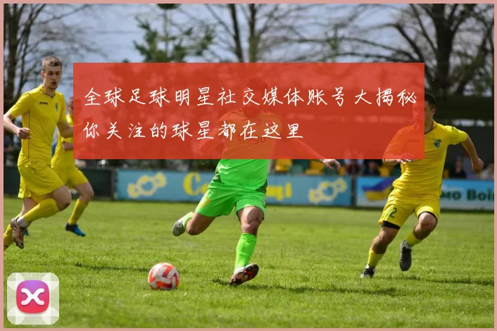 全球足球明星社交媒体账号大揭秘你关注的球星都在这里