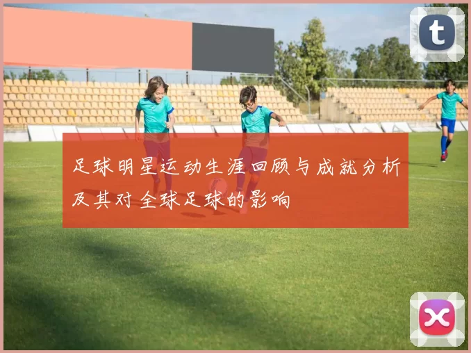 足球明星运动生涯回顾与成就分析及其对全球足球的影响