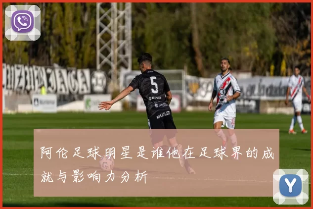 阿伦足球明星是谁他在足球界的成就与影响力分析