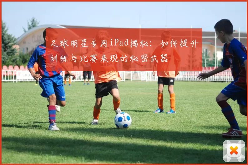 足球明星专用iPad揭秘：如何提升训练与比赛表现的秘密武器