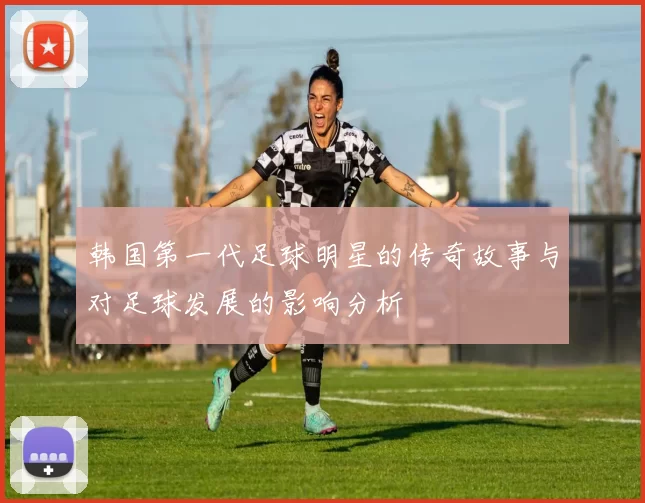韩国第一代足球明星的传奇故事与对足球发展的影响分析
