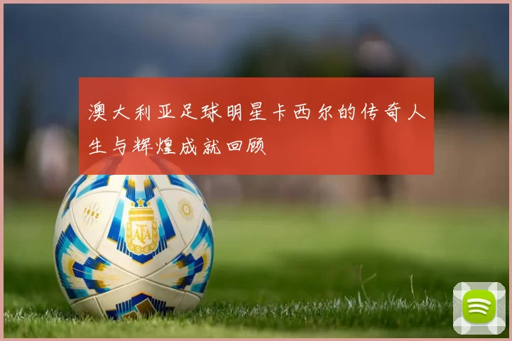 澳大利亚足球明星卡西尔的传奇人生与辉煌成就回顾