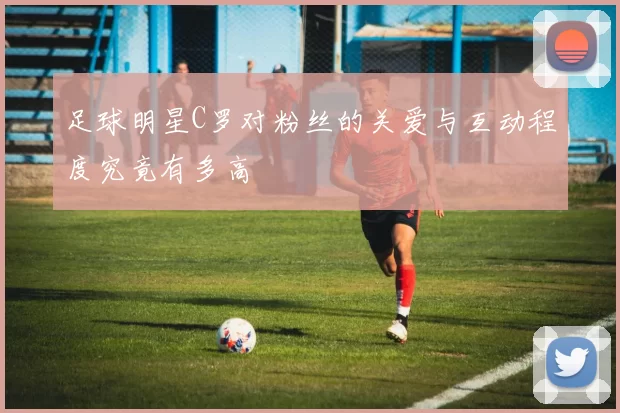 足球明星C罗对粉丝的关爱与互动程度究竟有多高