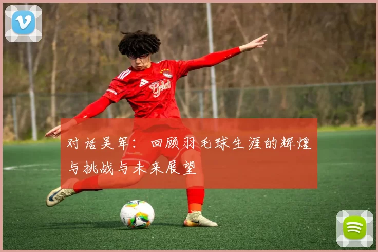 对话吴军：回顾羽毛球生涯的辉煌与挑战与未来展望