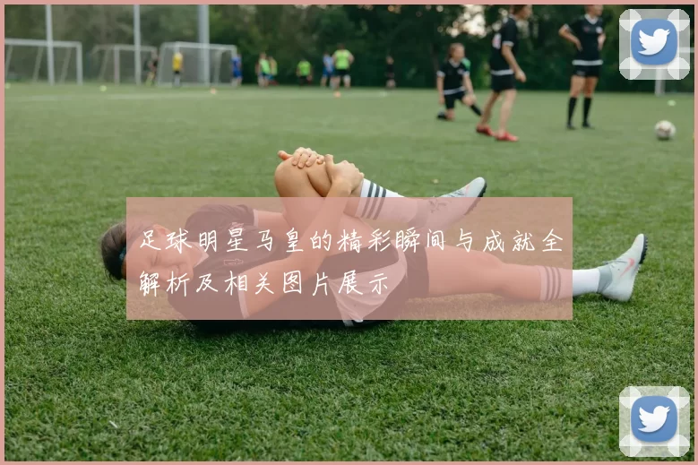 足球明星马皇的精彩瞬间与成就全解析及相关图片展示