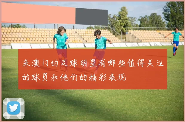 来澳门的足球明星有哪些值得关注的球员和他们的精彩表现