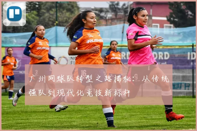 广州网球队转型之路揭秘：从传统强队到现代化竞技新标杆
