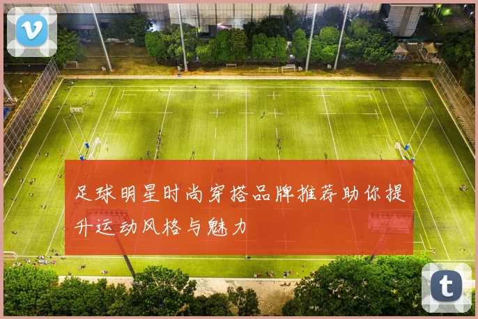 足球明星时尚穿搭品牌推荐助你提升运动风格与魅力
