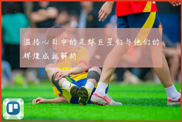 温格心目中的足球巨星们与他们的辉煌成就解析