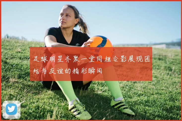 足球明星齐聚一堂同框合影展现团结与友谊的精彩瞬间