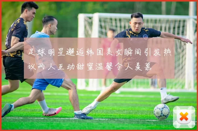 足球明星邂逅韩国美女瞬间引发热议两人互动甜蜜温馨令人羡慕