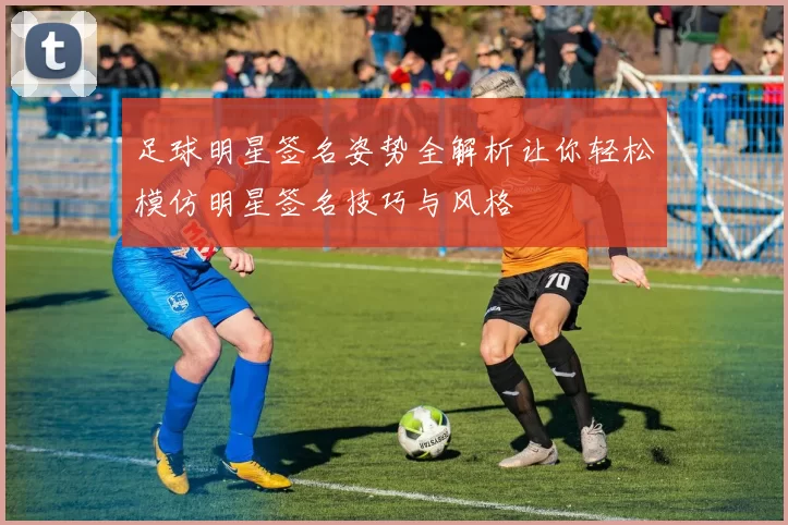 足球明星签名姿势全解析让你轻松模仿明星签名技巧与风格