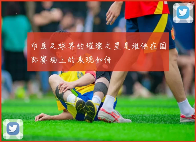 印度足球界的璀璨之星是谁他在国际赛场上的表现如何