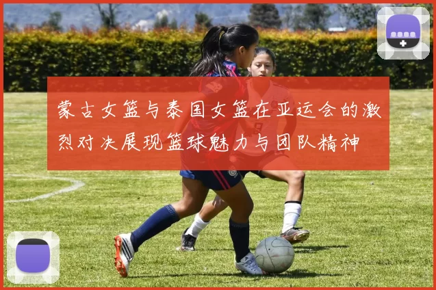 蒙古女篮与泰国女篮在亚运会的激烈对决展现篮球魅力与团队精神