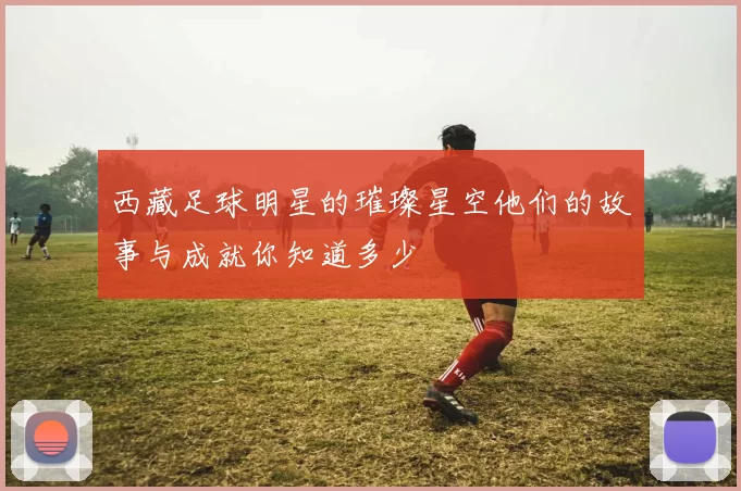 西藏足球明星的璀璨星空他们的故事与成就你知道多少