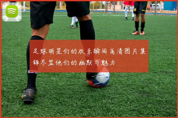 足球明星们的欢乐瞬间高清图片集锦尽显他们的幽默与魅力