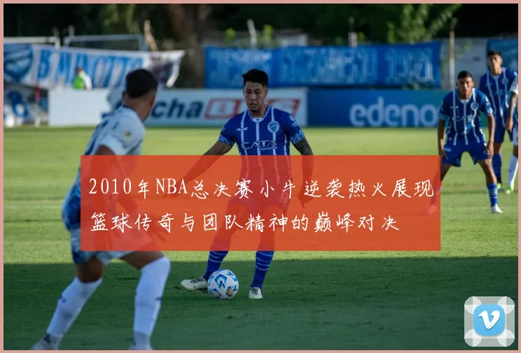 2010年NBA总决赛小牛逆袭热火展现篮球传奇与团队精神的巅峰对决