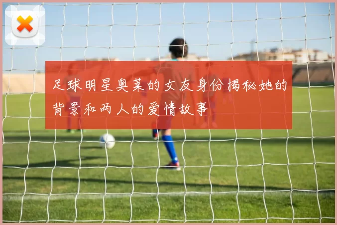 足球明星奥莱的女友身份揭秘她的背景和两人的爱情故事