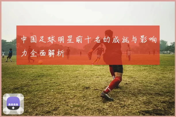 中国足球明星前十名的成就与影响力全面解析
