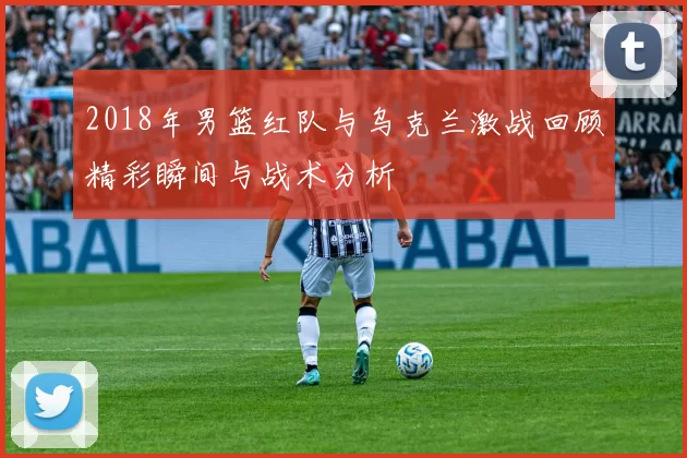 2018年男篮红队与乌克兰激战回顾精彩瞬间与战术分析